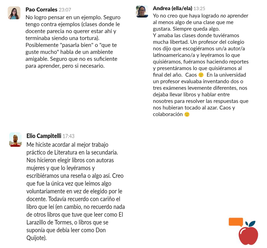 Respuestas de Paola, Elio y Andrea en el Slack del Club de Lectura. Pao: No logro pensar en un ejemplo. Seguro tengo contra ejemplos (clases donde le docente parecia no querer estar ahí y terminaba siendo una tortura). Posiblemente pasarla bien o que te guste mucho habla de un ambiente amigable. Seguro que no es suficiente para aprender, pero si necesario. Andrea: Yo no creo que haya logrado no aprender al menos algo de una clase que me gustara. Siempre queda algo. Y amaba las clases donde tuviéramos mucha libertad. Un profesor del colegio nos dijo que escogiéramos un/a autor/a latinoamericano/a y leyéramos lo que quisiéramos, fuéramos haciendo reportes y presentáramos lo que quisiéramos al final del año. Caos :cara_ligeramente_sonriente: En la universidad un profesor evaluaba inventando dos o tres exámenes levemente diferentes, nos dejaba llevar libros y hablar entre nosotres para resolver las respuestas que nos hubieran tocado al azar. Caos y colaboración :cara_ligeramente_sonriente:. Elio: Me hiciste acordar al mejor trabajo práctico de Literatura en la secundaria. Nos hicieron elegir libros con autoras mujeres y que lo leyéramos y escribiéramos una reseña o algo así. Creo que fue la única vez que leimos algo voluntariamente en vez de elegido por le docente. Todavía recuerdo con cariño el libro que leí (en cambio, no recuerdo nada de otros libros que tuve que leer como El Larazillo de Tormes, o libros que se suponía que debía leer como Don Quijote).
